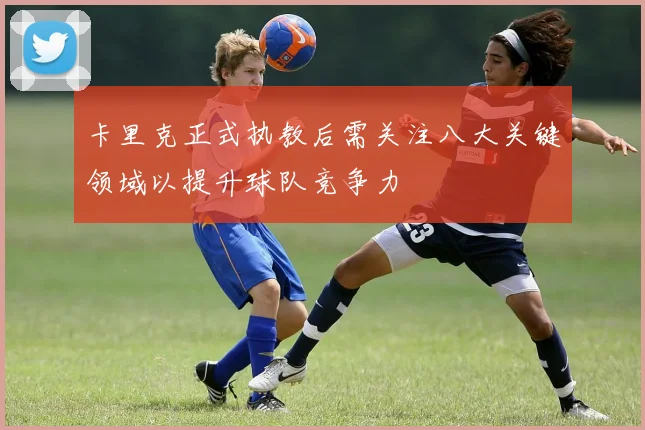 卡里克正式执教后需关注八大关键领域以提升球队竞争力