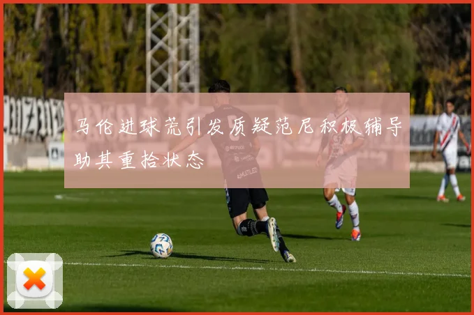 马伦进球荒引发质疑范尼积极辅导助其重拾状态