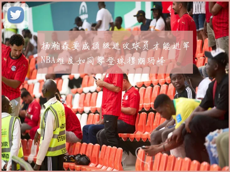 杨瀚森要成顶级进攻球员才能进军NBA难度如同攀登珠穆朗玛峰