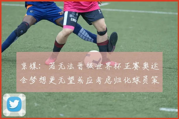 京媒：若无法晋级世界杯正赛奥运会梦想更无望或应考虑归化球员策略