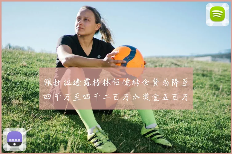佩杜拉透露格林伍德转会费或降至四千万至四千二百万加奖金五百万至六百万