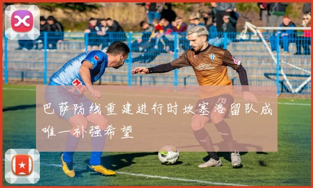 巴萨防线重建进行时坎塞洛留队成唯一补强希望