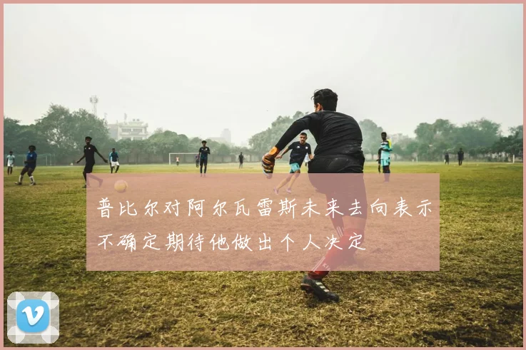 普比尔对阿尔瓦雷斯未来去向表示不确定期待他做出个人决定