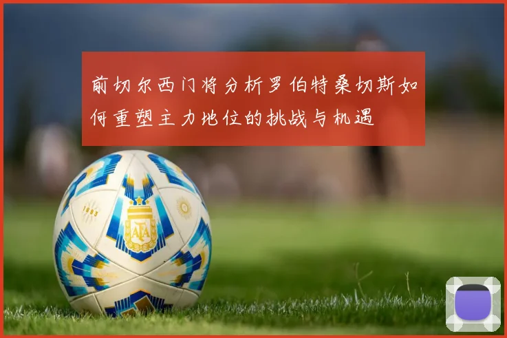 前切尔西门将分析罗伯特桑切斯如何重塑主力地位的挑战与机遇
