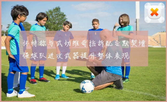 怀特称与武切维奇挡拆配合默契增强球队进攻武器提升整体表现