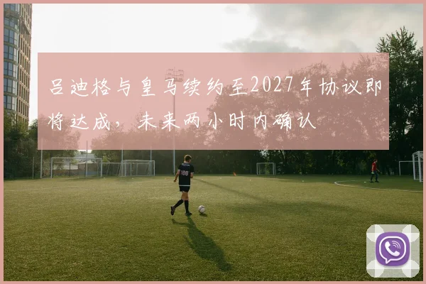 吕迪格与皇马续约至2027年协议即将达成，未来两小时内确认