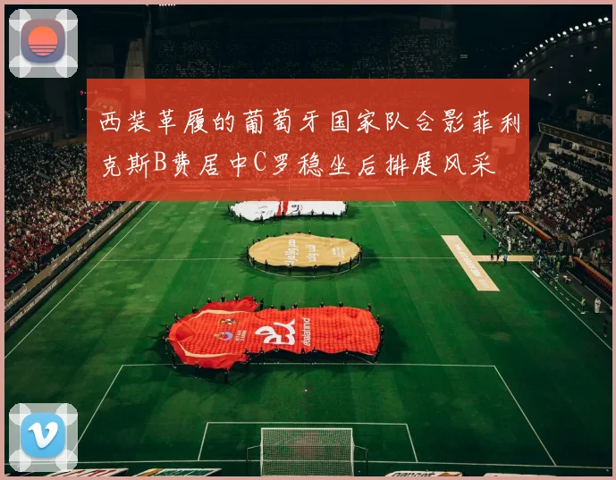 西装革履的葡萄牙国家队合影菲利克斯B费居中C罗稳坐后排展风采
