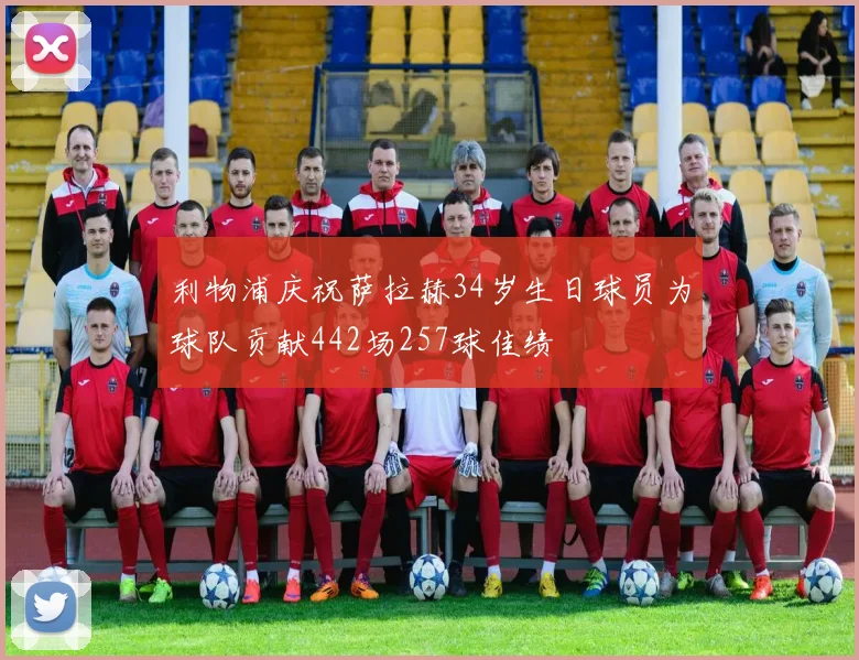 利物浦庆祝萨拉赫34岁生日球员为球队贡献442场257球佳绩