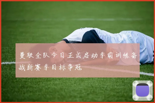曼联全队今日正式启动季前训练备战新赛季目标争冠